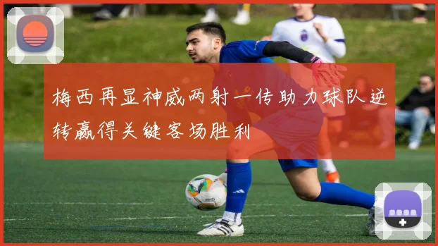 梅西再显神威两射一传助力球队逆转赢得关键客场胜利