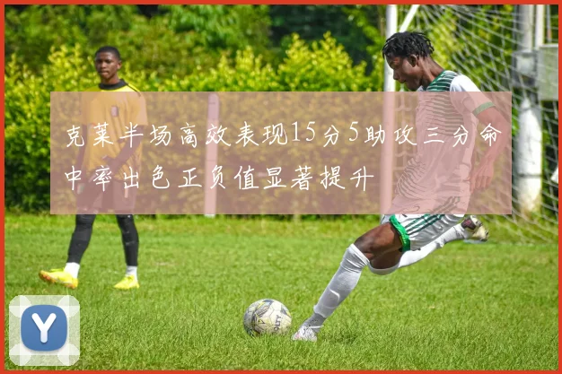 克莱半场高效表现15分5助攻三分命中率出色正负值显著提升