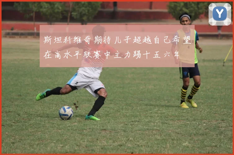 斯坦科维奇期待儿子超越自己希望在高水平联赛中主力踢十五六年