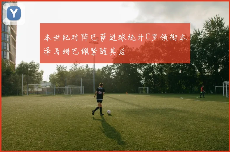 本世纪对阵巴萨进球统计C罗领衔本泽马姆巴佩紧随其后