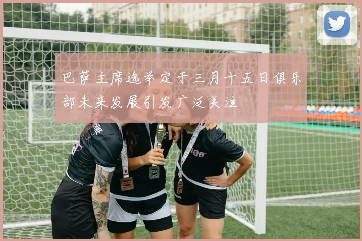 巴萨主席选举定于三月十五日俱乐部未来发展引发广泛关注