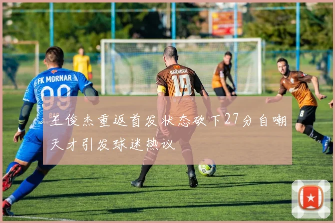 王俊杰重返首发状态砍下27分自嘲天才引发球迷热议