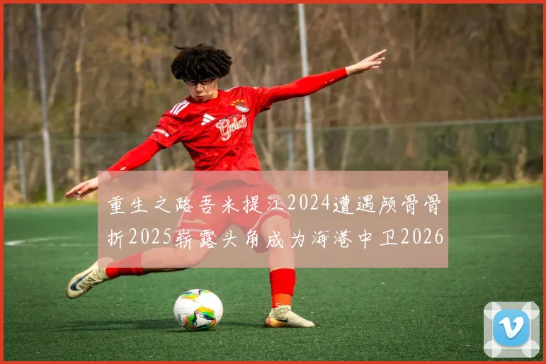 重生之路吾米提江2024遭遇颅骨骨折2025崭露头角成为海港中卫2026冲击U23冠军
