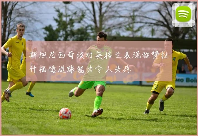 斯坦尼西奇谈对英格兰表现称赞拉什福德进球能力令人头疼