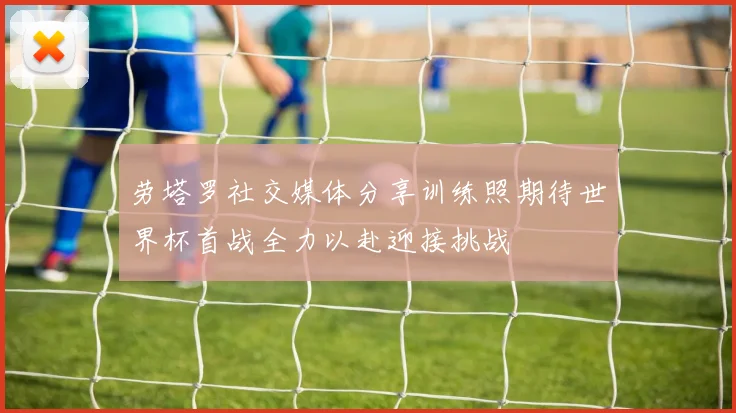 劳塔罗社交媒体分享训练照期待世界杯首战全力以赴迎接挑战