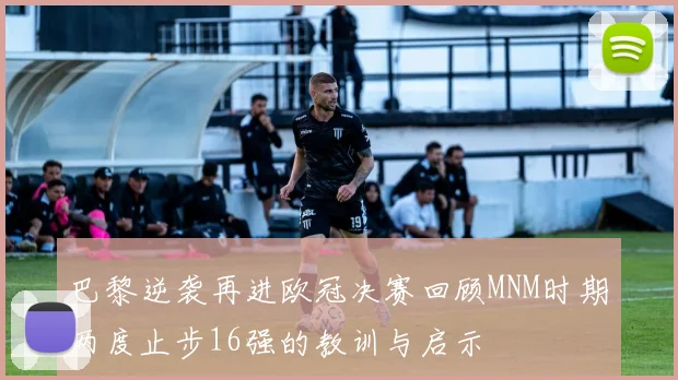 巴黎逆袭再进欧冠决赛回顾MNM时期两度止步16强的教训与启示
