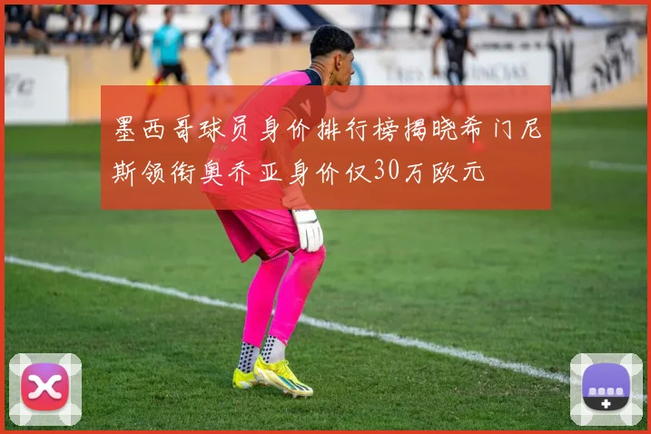 墨西哥球员身价排行榜揭晓希门尼斯领衔奥乔亚身价仅30万欧元