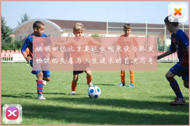 姚明回忆北京奥运会结束夜与队友畅饮的失落与人生追求的首次思考