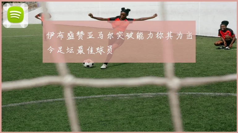 伊布盛赞亚马尔突破能力称其为当今足坛最佳球员