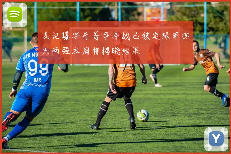 美记曝字母哥争夺战已锁定绿军热火两强本周将揭晓结果