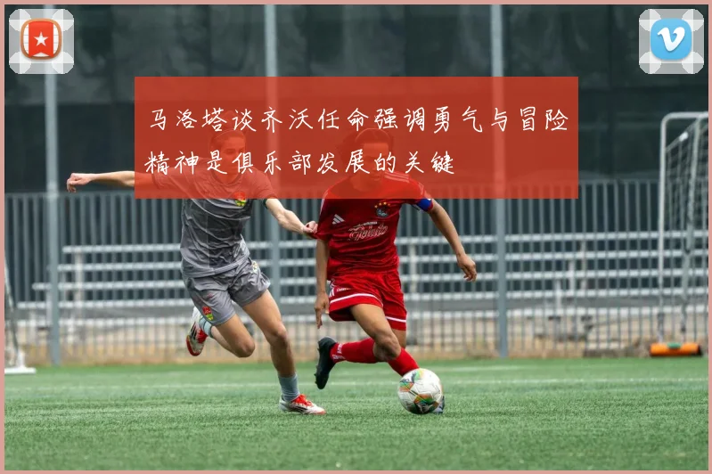 马洛塔谈齐沃任命强调勇气与冒险精神是俱乐部发展的关键