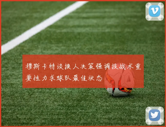 穆斯卡特谈换人决策强调技战术重要性力求球队最佳状态