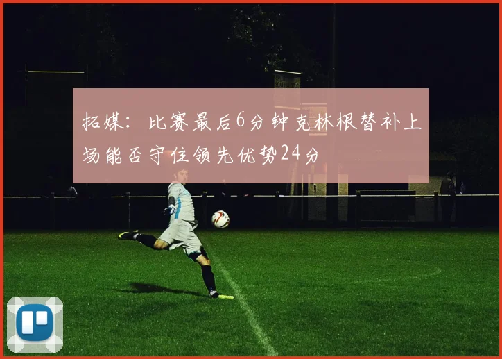 拓媒：比赛最后6分钟克林根替补上场能否守住领先优势24分