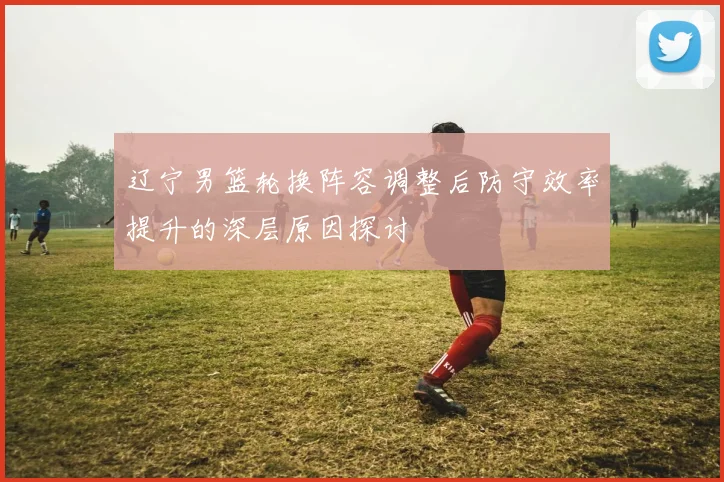 辽宁男篮轮换阵容调整后防守效率提升的深层原因探讨