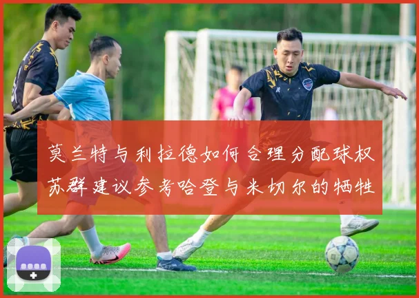 莫兰特与利拉德如何合理分配球权苏群建议参考哈登与米切尔的牺牲精神