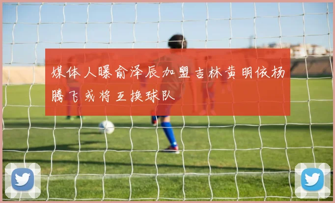 媒体人曝俞泽辰加盟吉林黄明依杨腾飞或将互换球队