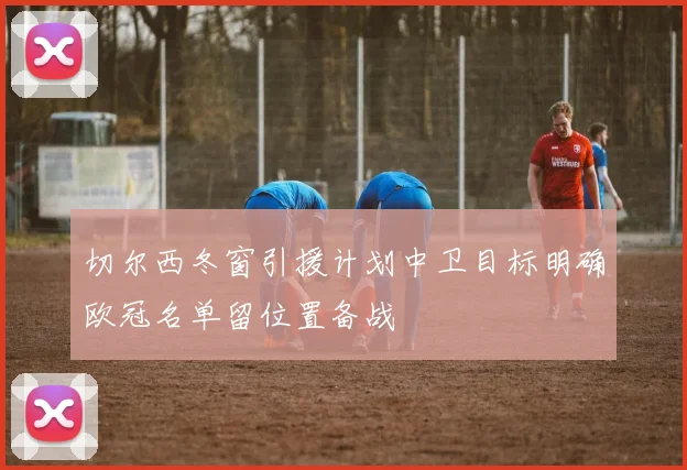 切尔西冬窗引援计划中卫目标明确欧冠名单留位置备战