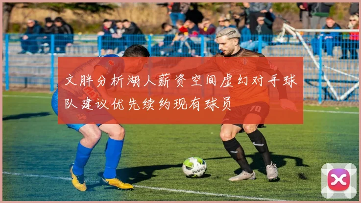 文胖分析湖人薪资空间虚幻对手球队建议优先续约现有球员