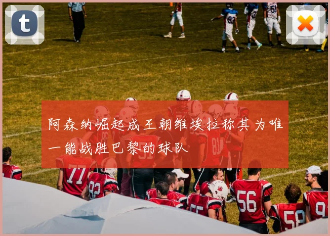 阿森纳崛起成王朝维埃拉称其为唯一能战胜巴黎的球队