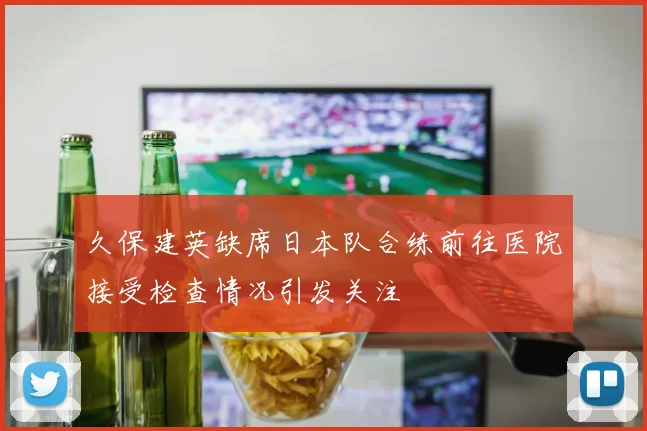 久保建英缺席日本队合练前往医院接受检查情况引发关注