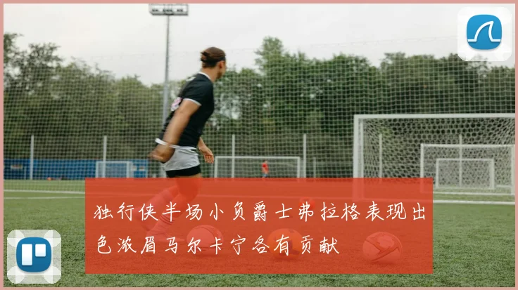 独行侠半场小负爵士弗拉格表现出色浓眉马尔卡宁各有贡献
