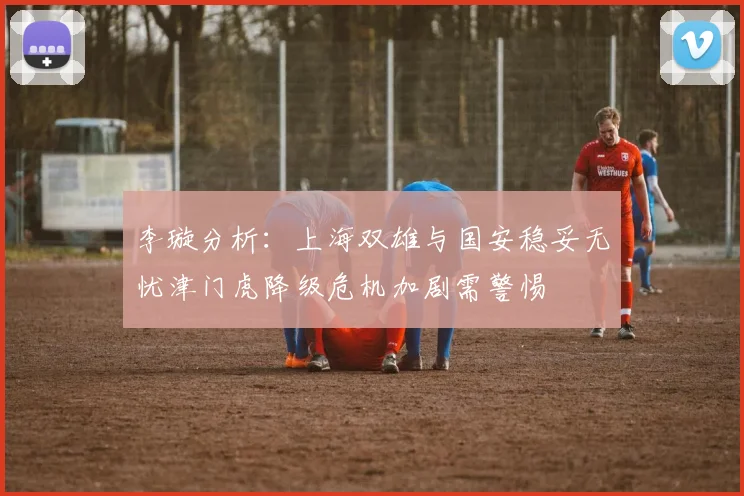 李璇分析：上海双雄与国安稳妥无忧津门虎降级危机加剧需警惕