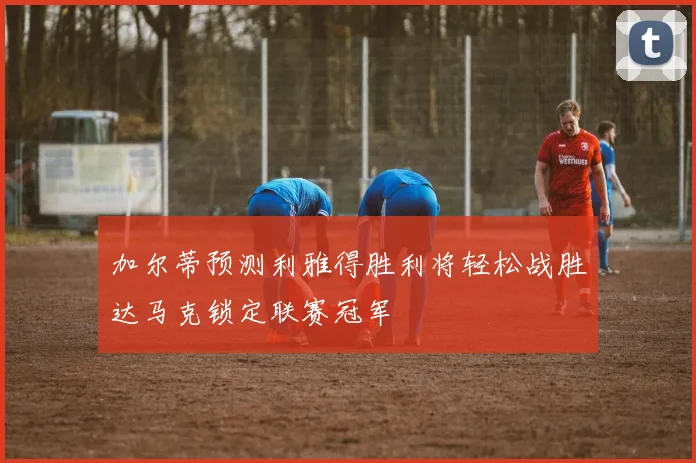 加尔蒂预测利雅得胜利将轻松战胜达马克锁定联赛冠军